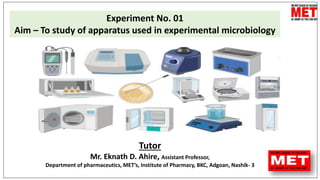 Tutor
Mr. Eknath D. Ahire, Assistant Professor,
Department of pharmaceutics, MET’s, Institute of Pharmacy, BKC, Adgoan, Nashik- 3
Experiment No. 01
Aim – To study of apparatus used in experimental microbiology
 