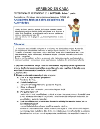 APRENDO EN CASA
EXPERIENCIA DE APRENDIZAJE N° 1: ACTIVIDAD: 9 de 4. ° grado.
Competencia: Construye interpretaciones históricas. CICLO: VII.
Analizamos fuentes sobre elecciones de
Autoridades
En esta actividad, vamos a analizar y contrastar diversas fuentes
sobre la designación y elección de las autoridades en el virreinato e
inicios de la República y la participación de los actores sociales en
procesos electorales del siglo XX.
Hola soy César y con el apoyo de Luz, te acompañaremos en esta
aventura.
Situación
Las elecciones de autoridades son parte de la historia y vida democrática del país. A pesar de
que no participas directamente colocando un voto por algún candidato, en tu condición de
ciudadano o ciudadana, sí participas cuando reflexionas sobre la importancia de las elecciones
para el desarrollo de las sociedades y el bienestar del país y dialogas sobre ello con tu familia,
amigos y comunidad.
Conversa con tus padres y familiares y responde a las siguientes preguntas que te ayudarán a
reconocer tus ideas y percepciones sobre la participación ciudadana. En la historia de tu familia:
1- ¿Alguien de tu familia, amigo, conocido o ciudadano, ha participado de algún tipo de
proceso de elecciones como candidato o candidata o ha sido elegidoo designado como
autoridad de tu comunidad, provincia, región o país?
Si, Pedro Castillo
2- Dialoga con tus padres a partir de esta pregunta:
a) ¿Cuál es el cargo político que postula?
Presidente del Perú.
b) ¿Cuándo lo eligieron?
Lo elegirán en la segunda vuelta que es el 6 de junio.
c) ¿Cómo lo eligieron?
Lo atraves de voto secreto los ciudadanos mayores de 18.
d) ¿Por qué lo eligieron?
Lo elegirán por que los pobladores están de acuerdo con sus propuestas de cambio para
el Perú donde se convierte en un país más solidario libre de corrupción trabajando por
los pobladores que más necesitan.
e) ¿Qué necesidades más primordiales tiene tu localidad para ser solucionada porlas
autoridades elegidas?
La seguridad ciudadana, el agua potable y servicios médicos
Vivimos en una ciudad donde abunda la delincuencia por lo tanto necesitamos mejorar
nuestra seguridad ciudadana. Otra de las necesidades que viene afrontando la población
Bagua Grandina es la escasez de agua potable; también otra de necesidad primordial es
 