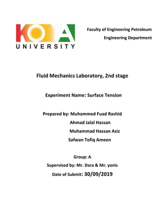 Faculty of Engineering Petroleum
Engineering Department
Fluid Mechanics Laboratory, 2nd stage
Experiment Name: Surface Tension
Prepared by: Muhammed Fuad Rashid
Ahmad Jalal Hassan
Muhammad Hassan Aziz
Safwan Tofiq Ameen
Group: A
Supervised by: Mr. Dara & Mr. yonis
Date of Submit: 30/09/2019
 