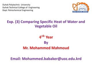 Duhok Polytechnic University
Duhok Technical College of Engineering
Dept: Petrochemical Engineering
Exp. (3) Comparing Specific Heat of Water and
Vegetable Oil
𝟒𝒕𝒉
Year
By
Mr. Mohammed Mahmoud
Email: Mohammed.babaker@uoz.edu.krd
 