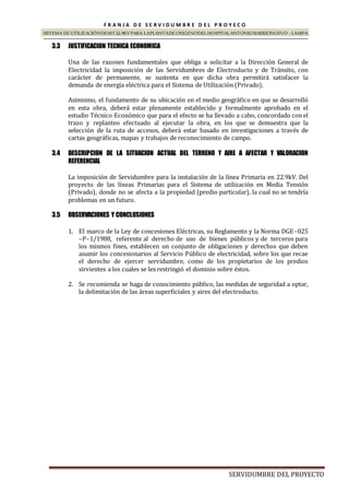 SERVIDUMBRE DEL PROYECTO
F R A N J A D E S E R V I D U M B R E D E L P R O Y E C O
SISTEMA DE UTILIZACIÓNDEMT22.9KVPARA LAPLANTADE OXIGENODEL HOSPITALANTONIOBARRIONUEVO - LAMPA
3.3 JUSTIFICACION TECNICA ECONOMICA
Una de las razones fundamentales que obliga a solicitar a la Dirección General de
Electricidad la imposición de las Servidumbres de Electroducto y de Tránsito, con
carácter de permanente, se sustenta en que dicha obra permitirá satisfacer la
demanda de energía eléctrica para el Sistema de Utilización (Privado).
Asimismo, el fundamento de su ubicación en el medio geográfico en que se desarrolló
en esta obra, deberá estar plenamente establecido y formalmente aprobado en el
estudio Técnico Económico que para el efecto se ha llevado a cabo, concordado con el
trazo y replanteo efectuado al ejecutar la obra, en los que se demuestra que la
selección de la ruta de accesos, deberá estar basado en investigaciones a través de
cartas geográficas, mapas y trabajos de reconocimiento de campo.
3.4 DESCRIPCION DE LA SITUACION ACTUAL DEL TERRENO Y AIRE A AFECTAR Y VALORACION
REFERENCIAL
La imposición de Servidumbre para la instalación de la línea Primaria en 22.9kV. Del
proyecto de las líneas Primarias para el Sistema de utilización en Media Tensión
(Privado), donde no se afecta a la propiedad (predio particular), la cual no se tendría
problemas en un futuro.
3.5 OBSERVACIONES Y CONCLUSIONES
1. El marco de la Ley de concesiones Eléctricas, su Reglamento y la Norma DGE–025
–P–1/1988, referente al derecho de uso de bienes públicos y de terceros para
los mismos fines, establecen un conjunto de obligaciones y derechos que deben
asumir los concesionarios al Servicio Público de electricidad, sobre los que recae
el derecho de ejercer servidumbre, como de los propietarios de los predios
sirvientes a los cuales se les restringió el dominio sobre éstos.
2. Se recomienda se haga de conocimiento público, las medidas de seguridad a optar,
la delimitación de las áreas superficiales y aires del electroducto.
 