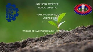 INGENIERÍA AMBIENTAL
OCTAVO SEMESTRE
FERTILIDAD DE SUELOS
UNIDAD 1
:
TRABAJO DE INVESTIGACIÓN: CONCEPTOS UNIDAD 1
 