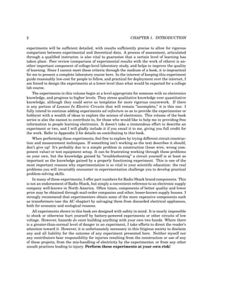 2 CHAPTER 1. INTRODUCTION
experiments will be sufficient detailed, with results sufficiently precise to allow for rigorous
comparison between experimental and theoretical data. A process of assessment, articulated
through a qualified instructor, is also vital to guarantee that a certain level of learning has
taken place. Peer review (comparison of experimental results with the work of others) is an-
other important component of college-level laboratory study, and helps to improve the quality
of learning. Since I cannot meet these criteria through the medium of a book, it is impractical
for me to present a complete laboratory course here. In the interest of keeping this experiment
guide reasonably low-cost for people to follow, and practical for deployment over the internet, I
am forced to design the experiments at a lower level than what would be expected for a college
lab course.
The experiments in this volume begin at a level appropriate for someone with no electronics
knowledge, and progress to higher levels. They stress qualitative knowledge over quantitative
knowledge, although they could serve as templates for more rigorous coursework. If there
is any portion of Lessons In Electric Circuits that will remain ”incomplete,” it is this one: I
fully intend to continue adding experiments ad infinitum so as to provide the experimenter or
hobbyist with a wealth of ideas to explore the science of electronics. This volume of the book
series is also the easiest to contribute to, for those who would like to help me in providing free
information to people learning electronics. It doesn’t take a tremendous effort to describe an
experiment or two, and I will gladly include it if you email it to me, giving you full credit for
the work. Refer to Appendix 2 for details on contributing to this book.
When performing these experiments, feel free to explore by trying different circuit construc-
tion and measurement techniques. If something isn’t working as the text describes it should,
don’t give up! It’s probably due to a simple problem in construction (loose wire, wrong com-
ponent value) or test equipment setup. It can be frustrating working through these problems
on your own, but the knowledge gained by ”troubleshooting” a circuit yourself is at least as
important as the knowledge gained by a properly functioning experiment. This is one of the
most important reasons why experimentation is so vital to your scientific education: the real
problems you will invariably encounter in experimentation challenge you to develop practical
problem-solving skills.
In many of these experiments, I offer part numbers for Radio Shack brand components. This
is not an endorsement of Radio Shack, but simply a convenient reference to an electronic supply
company well-known in North America. Often times, components of better quality and lower
price may be obtained through mail-order companies and other, lesser-known supply houses. I
strongly recommend that experimenters obtain some of the more expensive components such
as transformers (see the AC chapter) by salvaging them from discarded electrical appliances,
both for economic and ecological reasons.
All experiments shown in this book are designed with safety in mind. It is nearly impossible
to shock or otherwise hurt yourself by battery-powered experiments or other circuits of low
voltage. However, hazards do exist building anything with your own two hands. Where there
is a greater-than-normal level of danger in an experiment, I take efforts to direct the reader’s
attention toward it. However, it is unfortunately necessary in this litigious society to disclaim
any and all liability for the outcome of any experiment presented here. Neither myself nor
any contributors bear responsibility for injuries resulting from the construction or use of any
of these projects, from the mis-handling of electricity by the experimenter, or from any other
unsafe practices leading to injury. Perform these experiments at your own risk!
 