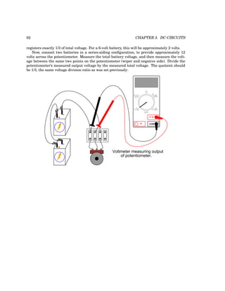 92 CHAPTER 3. DC CIRCUITS
registers exactly 1/3 of total voltage. For a 6-volt battery, this will be approximately 2 volts.
Now, connect two batteries in a series-aiding configuration, to provide approximately 12
volts across the potentiometer. Measure the total battery voltage, and then measure the volt-
age between the same two points on the potentiometer (wiper and negative side). Divide the
potentiometer’s measured output voltage by the measured total voltage. The quotient should
be 1/3, the same voltage division ratio as was set previously:
+
-
COM
A
V
V A
A
OFF
+
-
Voltmeter measuring output
of potentiometer.
 