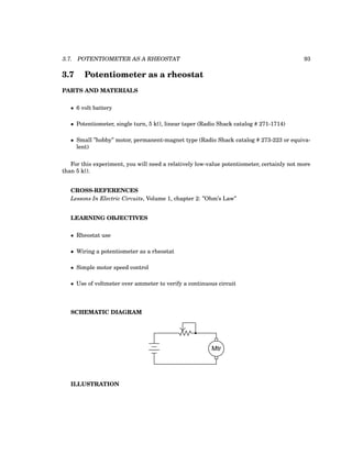 3.7. POTENTIOMETER AS A RHEOSTAT 93
3.7 Potentiometer as a rheostat
PARTS AND MATERIALS
• 6 volt battery
• Potentiometer, single turn, 5 kΩ, linear taper (Radio Shack catalog # 271-1714)
• Small ”hobby” motor, permanent-magnet type (Radio Shack catalog # 273-223 or equiva-
lent)
For this experiment, you will need a relatively low-value potentiometer, certainly not more
than 5 kΩ.
CROSS-REFERENCES
Lessons In Electric Circuits, Volume 1, chapter 2: ”Ohm’s Law”
LEARNING OBJECTIVES
• Rheostat use
• Wiring a potentiometer as a rheostat
• Simple motor speed control
• Use of voltmeter over ammeter to verify a continuous circuit
SCHEMATIC DIAGRAM
Mtr
ILLUSTRATION
 