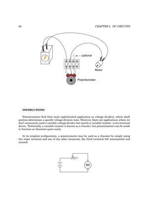 94 CHAPTER 3. DC CIRCUITS
+
-
Potentiometer
Motor
optional
INSTRUCTIONS
Potentiometers find their most sophisticated application as voltage dividers, where shaft
position determines a specific voltage division ratio. However, there are applications where we
don’t necessarily need a variable voltage divider, but merely a variable resistor: a two-terminal
device. Technically, a variable resistor is known as a rheostat, but potentiometers can be made
to function as rheostats quite easily.
In its simplest configuration, a potentiometer may be used as a rheostat by simply using
the wiper terminal and one of the other terminals, the third terminal left unconnected and
unused:
Mtr
 