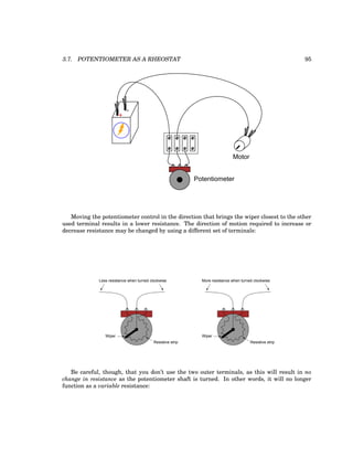 3.7. POTENTIOMETER AS A RHEOSTAT 95
+
-
Potentiometer
Motor
Moving the potentiometer control in the direction that brings the wiper closest to the other
used terminal results in a lower resistance. The direction of motion required to increase or
decrease resistance may be changed by using a different set of terminals:
Resistive strip
Wiper
Less resistance when turned clockwise
Resistive strip
Wiper
More resistance when turned clockwise
Be careful, though, that you don’t use the two outer terminals, as this will result in no
change in resistance as the potentiometer shaft is turned. In other words, it will no longer
function as a variable resistance:
 