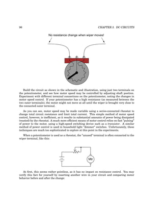 96 CHAPTER 3. DC CIRCUITS
No resistance change when wiper moves!
Build the circuit as shown in the schematic and illustration, using just two terminals on
the potentiometer, and see how motor speed may be controlled by adjusting shaft position.
Experiment with different terminal connections on the potentiometer, noting the changes in
motor speed control. If your potentiometer has a high resistance (as measured between the
two outer terminals), the motor might not move at all until the wiper is brought very close to
the connected outer terminal.
As you can see, motor speed may be made variable using a series-connected rheostat to
change total circuit resistance and limit total current. This simple method of motor speed
control, however, is inefficient, as it results in substantial amounts of power being dissipated
(wasted) by the rheostat. A much more efficient means of motor control relies on fast ”pulsing”
of power to the motor, using a high-speed switching device such as a transistor. A similar
method of power control is used in household light ”dimmer” switches. Unfortunately, these
techniques are much too sophisticated to explore at this point in the experiments.
When a potentiometer is used as a rheostat, the ”unused” terminal is often connected to the
wiper terminal, like this:
Mtr
At first, this seems rather pointless, as it has no impact on resistance control. You may
verify this fact for yourself by inserting another wire in your circuit and comparing motor
behavior before and after the change:
 