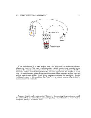 3.7. POTENTIOMETER AS A RHEOSTAT 97
+
-
Potentiometer
Motor
add wire
If the potentiometer is in good working order, this additional wire makes no difference
whatsoever. However, if the wiper ever loses contact with the resistive strip inside the poten-
tiometer, this connection ensures the circuit does not completely open: that there will still be
a resistive path for current through the motor. In some applications, this may be an impor-
tant. Old potentiometers tend to suffer from intermittent losses of contact between the wiper
and the resistive strip, and if a circuit cannot tolerate the complete loss of continuity (infinite
resistance) created by this condition, that ”extra” wire provides a measure of protection by
maintaining circuit continuity.
You may simulate such a wiper contact ”failure” by disconnecting the potentiometer’s mid-
dle terminal from the terminal strip, measuring voltage across the motor to ensure there is
still power getting to it, however small:
 