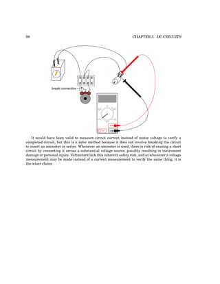 98 CHAPTER 3. DC CIRCUITS
+
-
break connection
COM
A
V
V A
A
OFF
It would have been valid to measure circuit current instead of motor voltage to verify a
completed circuit, but this is a safer method because it does not involve breaking the circuit
to insert an ammeter in series. Whenever an ammeter is used, there is risk of causing a short
circuit by connecting it across a substantial voltage source, possibly resulting in instrument
damage or personal injury. Voltmeters lack this inherent safety risk, and so whenever a voltage
measurement may be made instead of a current measurement to verify the same thing, it is
the wiser choice.
 