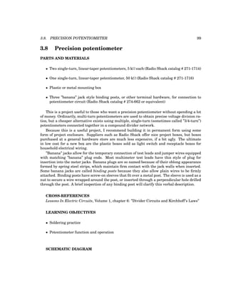 3.8. PRECISION POTENTIOMETER 99
3.8 Precision potentiometer
PARTS AND MATERIALS
• Two single-turn, linear-taper potentiometers, 5 kΩ each (Radio Shack catalog # 271-1714)
• One single-turn, linear-taper potentiometer, 50 kΩ (Radio Shack catalog # 271-1716)
• Plastic or metal mounting box
• Three ”banana” jack style binding posts, or other terminal hardware, for connection to
potentiometer circuit (Radio Shack catalog # 274-662 or equivalent)
This is a project useful to those who want a precision potentiometer without spending a lot
of money. Ordinarily, multi-turn potentiometers are used to obtain precise voltage division ra-
tios, but a cheaper alternative exists using multiple, single-turn (sometimes called ”3/4-turn”)
potentiometers connected together in a compound divider network.
Because this is a useful project, I recommend building it in permanent form using some
form of project enclosure. Suppliers such as Radio Shack offer nice project boxes, but boxes
purchased at a general hardware store are much less expensive, if a bit ugly. The ultimate
in low cost for a new box are the plastic boxes sold as light switch and receptacle boxes for
household electrical wiring.
”Banana” jacks allow for the temporary connection of test leads and jumper wires equipped
with matching ”banana” plug ends. Most multimeter test leads have this style of plug for
insertion into the meter jacks. Banana plugs are so named because of their oblong appearance
formed by spring steel strips, which maintain firm contact with the jack walls when inserted.
Some banana jacks are called binding posts because they also allow plain wires to be firmly
attached. Binding posts have screw-on sleeves that fit over a metal post. The sleeve is used as a
nut to secure a wire wrapped around the post, or inserted through a perpendicular hole drilled
through the post. A brief inspection of any binding post will clarify this verbal description.
CROSS-REFERENCES
Lessons In Electric Circuits, Volume 1, chapter 6: ”Divider Circuits and Kirchhoff’s Laws”
LEARNING OBJECTIVES
• Soldering practice
• Potentiometer function and operation
SCHEMATIC DIAGRAM
 