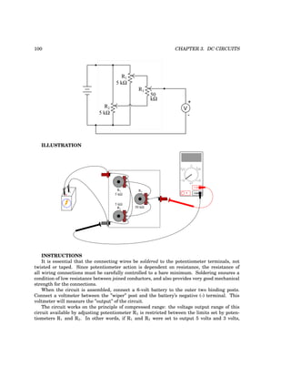 100 CHAPTER 3. DC CIRCUITS
R1
R2
R3
+
V
-
5 kΩ
5 kΩ
50
kΩ
ILLUSTRATION
+
- COM
A
V
V A
A
OFF
R1
R2
R3
5 kΩ
5 kΩ
50 kΩ
INSTRUCTIONS
It is essential that the connecting wires be soldered to the potentiometer terminals, not
twisted or taped. Since potentiometer action is dependent on resistance, the resistance of
all wiring connections must be carefully controlled to a bare minimum. Soldering ensures a
condition of low resistance between joined conductors, and also provides very good mechanical
strength for the connections.
When the circuit is assembled, connect a 6-volt battery to the outer two binding posts.
Connect a voltmeter between the ”wiper” post and the battery’s negative (-) terminal. This
voltmeter will measure the ”output” of the circuit.
The circuit works on the principle of compressed range: the voltage output range of this
circuit available by adjusting potentiometer R3 is restricted between the limits set by poten-
tiometers R1 and R2. In other words, if R1 and R2 were set to output 5 volts and 3 volts,
 