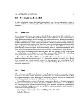 1.2. SETTING UP A HOME LAB 3
1.2 Setting up a home lab
In order to build the circuits described in this volume, you will need a small work area, as
well as a few tools and critical supplies. This section describes the setup of a home electronics
laboratory.
1.2.1 Work area
A work area should consist of a large workbench, desk, or table (preferably wooden) for per-
forming circuit assembly, with household electrical power (120 volts AC) readily accessible to
power soldering equipment, power supplies, and any test equipment. Inexpensive desks in-
tended for computer use function very well for this purpose. Avoid a metal-surface desk, as the
electrical conductivity of a metal surface creates both a shock hazard and the very distinct pos-
sibility of unintentional ”short circuits” developing from circuit components touching the metal
tabletop. Vinyl and plastic bench surfaces are to be avoided for their ability to generate and
store large static-electric charges, which may damage sensitive electronic components. Also,
these materials melt easily when exposed to hot soldering irons and molten solder droplets.
If you cannot obtain a wooden-surface workbench, you may turn any form of table or desk
into one by laying a piece of plywood on top. If you are reasonably skilled with woodworking
tools, you may construct your own desk using plywood and 2x4 boards.
The work area should be well-lit and comfortable. I have a small radio set up on my own
workbench for listening to music or news as I experiment. My own workbench has a ”power
strip” receptacle and switch assembly mounted to the underside, into which I plug all 120
volt devices. It is convenient to have a single switch for shutting off all power in case of an
accidental short-circuit!
1.2.2 Tools
A few tools are required for basic electronics work. Most of these tools are inexpensive and easy
to obtain. If you desire to keep the cost as low as possible, you might want to search for them
at thrift stores and pawn shops before buying them new. As you can tell from the photographs,
some of my own tools are rather old but function well nonetheless.
First and foremost in your tool collection is a multimeter. This is an electrical instrument
designed to measure voltage, current, resistance, and often other variables as well. Multime-
ters are manufactured in both digital and analog form. A digital multimeter is preferred for
precision work, but analog meters are also useful for gaining an intuitive understanding of
instrument sensitivity and range.
My own digital multimeter is a Fluke model 27, purchased in 1987:
Digital multimeter
 