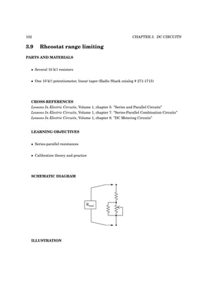 102 CHAPTER 3. DC CIRCUITS
3.9 Rheostat range limiting
PARTS AND MATERIALS
• Several 10 kΩ resistors
• One 10 kΩ potentiometer, linear taper (Radio Shack catalog # 271-1715)
CROSS-REFERENCES
Lessons In Electric Circuits, Volume 1, chapter 5: ”Series and Parallel Circuits”
Lessons In Electric Circuits, Volume 1, chapter 7: ”Series-Parallel Combination Circuits”
Lessons In Electric Circuits, Volume 1, chapter 8: ”DC Metering Circuits”
LEARNING OBJECTIVES
• Series-parallel resistances
• Calibration theory and practice
SCHEMATIC DIAGRAM
Rtotal
ILLUSTRATION
 
