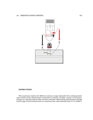 3.9. RHEOSTAT RANGE LIMITING 103
COM
A
V
V A
A
OFF
INSTRUCTIONS
This experiment explores the different resistance ranges obtainable from combining fixed-
value resistors with a potentiometer connected as a rheostat. To begin, connect a 10 kΩ poten-
tiometer as a rheostat with no other resistors connected. Adjusting the potentiometer through
its full range of travel should result in a resistance that varies smoothly from 0 Ω to 10,000 Ω:
 