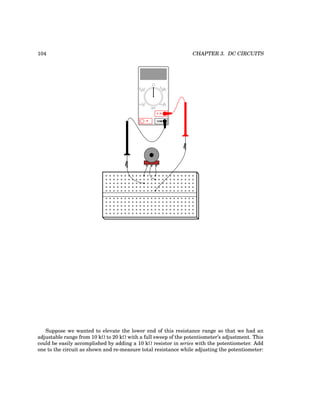 104 CHAPTER 3. DC CIRCUITS
COM
A
V
V A
A
OFF
Suppose we wanted to elevate the lower end of this resistance range so that we had an
adjustable range from 10 kΩ to 20 kΩ with a full sweep of the potentiometer’s adjustment. This
could be easily accomplished by adding a 10 kΩ resistor in series with the potentiometer. Add
one to the circuit as shown and re-measure total resistance while adjusting the potentiometer:
 