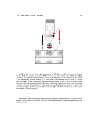 3.9. RHEOSTAT RANGE LIMITING 105
COM
A
V
V A
A
OFF
A shift in the low end of an adjustment range is called a zero calibration, in metrological
terms. With the addition of a series 10 kΩ resistor, the ”zero point” was shifted upward by
10,000 Ω. The difference between high and low ends of a range – called the span of the circuit
– has not changed, though: a range of 10 kΩ to 20 kΩ has the same 10,000 Ω span as a range
of 0 Ω to 10 kΩ. If we wish to shift the span of this rheostat circuit as well, we must change
the range of the potentiometer itself. We could replace the potentiometer with one of another
value, or we could simulate a lower-value potentiometer by placing a resistor in parallel with
it, diminishing its maximum obtainable resistance. This will decrease the span of the circuit
from 10 kΩ to something less.
Add a 10 kΩ resistor in parallel with the potentiometer, to reduce the span to one-half of its
former value: from 10 KΩ to 5 kΩ. Now the calibrated resistance range of this circuit will be
10 kΩ to 15 kΩ:
 
