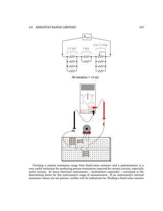 3.9. RHEOSTAT RANGE LIMITING 107
All resistors = 10 kΩ
Rtotal
2.5 kΩ 5 kΩ
0 to 2.5 kΩ
COM
A
V
V A
A
OFF
Creating a custom resistance range from fixed-value resistors and a potentiometer is a
very useful technique for producing precise resistances required for certain circuits, especially
meter circuits. In many electrical instruments – multimeters especially – resistance is the
determining factor for the instrument’s range of measurement. If an instrument’s internal
resistance values are not precise, neither will its indications be. Finding a fixed-value resistor
 