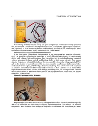 4 CHAPTER 1. INTRODUCTION
Most analog multimeters sold today are quite inexpensive, and not necessarily precision
test instruments. I recommend having both digital and analog meter types in your tool collec-
tion, spending as little money as possible on the analog multimeter and investing in a good-
quality digital multimeter (I highly recommend the Fluke brand).
======================================
A test instrument I have found indispensable in my home work is a sensitive voltage de-
tector, or sensitive audio detector, described in nearly identical experiments in two chapters
of this book volume. It is nothing more than a sensitized set of audio headphones, equipped
with an attenuator (volume control) and limiting diodes to limit sound intensity from strong
signals. Its purpose is to audibly indicate the presence of low-intensity voltage signals, DC or
AC. In the absence of an oscilloscope, this is a most valuable tool, because it allows you to lis-
ten to an electronic signal, and thereby determine something of its nature. Few tools engender
an intuitive comprehension of frequency and amplitude as this! I cite its use in many of the
experiments shown in this volume, so I strongly encourage that you build your own. Second
only to a multimeter, it is the most useful piece of test equipment in the collection of the budget
electronics experimenter.
Sensitive voltage/audio detector
As you can see, I built my detector using scrap parts (household electrical switch/receptacle
box for the enclosure, section of brown lamp cord for the test leads). Even some of the internal
components were salvaged from scrap (the step-down transformer and headphone jack were
 