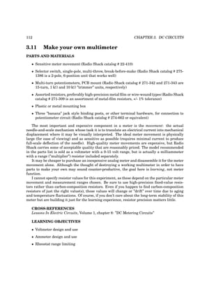 112 CHAPTER 3. DC CIRCUITS
3.11 Make your own multimeter
PARTS AND MATERIALS
• Sensitive meter movement (Radio Shack catalog # 22-410)
• Selector switch, single-pole, multi-throw, break-before-make (Radio Shack catalog # 275-
1386 is a 2-pole, 6-position unit that works well)
• Multi-turn potentiometers, PCB mount (Radio Shack catalog # 271-342 and 271-343 are
15-turn, 1 kΩ and 10 kΩ ”trimmer” units, respectively)
• Assorted resistors, preferably high-precision metal film or wire-wound types (Radio Shack
catalog # 271-309 is an assortment of metal-film resistors, +/- 1% tolerance)
• Plastic or metal mounting box
• Three ”banana” jack style binding posts, or other terminal hardware, for connection to
potentiometer circuit (Radio Shack catalog # 274-662 or equivalent)
The most important and expensive component in a meter is the movement: the actual
needle-and-scale mechanism whose task it is to translate an electrical current into mechanical
displacement where it may be visually interpreted. The ideal meter movement is physically
large (for ease of viewing) and as sensitive as possible (requires minimal current to produce
full-scale deflection of the needle). High-quality meter movements are expensive, but Radio
Shack carries some of acceptable quality that are reasonably priced. The model recommended
in the parts list is sold as a voltmeter with a 0-15 volt range, but is actually a milliammeter
with a range (”multiplier”) resistor included separately.
It may be cheaper to purchase an inexpensive analog meter and disassemble it for the meter
movement alone. Although the thought of destroying a working multimeter in order to have
parts to make your own may sound counter-productive, the goal here is learning, not meter
function.
I cannot specify resistor values for this experiment, as these depend on the particular meter
movement and measurement ranges chosen. Be sure to use high-precision fixed-value resis-
tors rather than carbon-composition resistors. Even if you happen to find carbon-composition
resistors of just the right value(s), those values will change or ”drift” over time due to aging
and temperature fluctuations. Of course, if you don’t care about the long-term stability of this
meter but are building it just for the learning experience, resistor precision matters little.
CROSS-REFERENCES
Lessons In Electric Circuits, Volume 1, chapter 8: ”DC Metering Circuits”
LEARNING OBJECTIVES
• Voltmeter design and use
• Ammeter design and use
• Rheostat range limiting
 