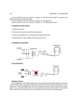 118 CHAPTER 3. DC CIRCUITS
Lessons In Electric Circuits, Volume 1, chapter 10: ”DC Network Analysis” (in regard to the
Maximum Power Transfer Theorem)
Lessons In Electric Circuits, Volume 2, chapter 9: ”Transformers”
Lessons In Electric Circuits, Volume 2, chapter 12: ”AC Metering Circuits”
LEARNING OBJECTIVES
• Soldering practice
• Detection of extremely small electrical signals
• Using a potentiometer as a voltage divider/signal attenuator
• Using diodes to ”clip” voltage at some maximum level
SCHEMATIC DIAGRAM
plug
jack
transformer
test lead
test lead
diodes
headphones
1 kΩ
ILLUSTRATION
6 V
120 V
diodes
transformer jack
plug
headphones
resistor
Binding
posts
INSTRUCTIONS
The headphones, most likely being stereo units (separate left and right speakers) will have
a three-contact plug. You will be connecting to only two of those three contact points. If you
only have a ”mono” headphone set with a two-contact plug, just connect to those two contact
points. You may either connect the two stereo speakers in series or in parallel. I’ve found the
series connection to work best, that is, to produce the most sound from a small signal:
 