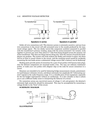 3.12. SENSITIVE VOLTAGE DETECTOR 119
common right left common right left
Speakers in series Speakers in parallel
To transformer To transformer
Solder all wire connections well. This detector system is extremely sensitive, and any loose
wire connections in the circuit will add unwanted noise to the sounds produced by the mea-
sured voltage signal. The two diodes (arrow-like component symbols) connected in parallel
with the transformer’s primary winding, along with the series-connected 1 kΩ resistor, work
together to prevent any more than about 0.7 volts from being dropped across the primary coil
of the transformer. This does one thing and one thing only: limit the amount of sound the head-
phones can produce. The system will work without the diodes and resistor in place, but there
will be no limit to sound volume in the circuit, and the resulting sound caused by accidently
connecting the test leads across a substantial voltage source (like a battery) can be deafening!
Binding posts provide points of connection for a pair of test probes with banana-style plugs,
once the detector components are mounted inside a box. You may use ordinary multimeter
probes, or make your own probes with alligator clips at the ends for secure connection to a
circuit.
Detectors are intended to be used for balancing bridge measurement circuits, potentiomet-
ric (null-balance) voltmeter circuits, and detect extremely low-amplitude AC (”alternating cur-
rent”) signals in the audio frequency range. It is a valuable piece of test equipment, especially
for the low-budget experimenter without an oscilloscope. It is also valuable in that it allows
you to use a different bodily sense in interpreting the behavior of a circuit.
For connection across any non-trivial source of voltage (1 volt and greater), the detector’s
extremely high sensitivity should be attenuated. This may be accomplished by connecting a
voltage divider to the ”front” of the circuit:
SCHEMATIC DIAGRAM
test lead
test lead
kΩ
100
1 kΩ
ILLUSTRATION
 