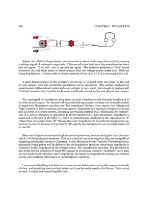 120 CHAPTER 3. DC CIRCUITS
potentiometer
Adjust the 100 kΩ voltage divider potentiometer to about mid-range when initially sensing
a voltage signal of unknown magnitude. If the sound is too loud, turn the potentiometer down
and try again. If too soft, turn it up and try again. The detector produces a ”click” sound
whenever the test leads make or break contact with the voltage source under test. With my
cheap headphones, I’ve been able to detect currents of less than 1/10 of a microamp (¡ 0.1 µA).
A good demonstration of the detector’s sensitivity is to touch both test leads to the end
of your tongue, with the sensitivity adjustment set to maximum. The voltage produced by
metal-to-electrolyte contact (called galvanic voltage) is very small, but enough to produce soft
”clicking” sounds every time the leads make and break contact on the wet skin of your tongue.
Try unplugged the headphone plug from the jack (receptacle) and similarly touching it to
the end of your tongue. You should still hear soft clicking sounds, but they will be much smaller
in amplitude. Headphone speakers are ”low impedance” devices: they require low voltage and
”high” current to deliver substantial sound power. Impedance is a measure of opposition to any
and all forms of electric current, including alternating current (AC). Resistance, by compari-
son, is a strictly measure of opposition to direct current (DC). Like resistance, impedance is
measured in the unit of the Ohm (Ω), but it is symbolized in equations by the capital letter ”Z”
rather than the capital letter ”R”. We use the term ”impedance” to describe the headphone’s op-
position to current because it is primarily AC signals that headphones are normally subjected
to, not DC.
Most small signal sources have high internal impedances, some much higher than the nom-
inal 8 Ω of the headphone speakers. This is a technical way of saying that they are incapable of
supplying substantial amounts of current. As the Maximum Power Transfer Theorem predicts,
maximum sound power will be delivered by the headphone speakers when their impedance is
”matched” to the impedance of the voltage source. The transformer does this. The transformer
also helps aid the detection of small DC signals by producing inductive ”kickback” every time
the test lead circuit is broken, thus ”amplifying” the signal by magnetically storing up electrical
energy and suddenly releasing it to the headphone speakers.
I recommend building this detector in a permanent fashion (mounting all components inside
of a box, and providing nice test lead wires) so it may be easily used in the future. Constructed
as such, it might look something like this:
 