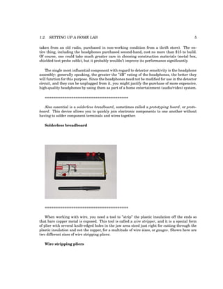1.2. SETTING UP A HOME LAB 5
taken from an old radio, purchased in non-working condition from a thrift store). The en-
tire thing, including the headphones purchased second-hand, cost no more than $15 to build.
Of course, one could take much greater care in choosing construction materials (metal box,
shielded test probe cable), but it probably wouldn’t improve its performance significantly.
The single most influential component with regard to detector sensitivity is the headphone
assembly: generally speaking, the greater the ”dB” rating of the headphones, the better they
will function for this purpose. Since the headphones need not be modified for use in the detector
circuit, and they can be unplugged from it, you might justify the purchase of more expensive,
high-quality headphones by using them as part of a home entertainment (audio/video) system.
======================================
Also essential is a solderless breadboard, sometimes called a prototyping board, or proto-
board. This device allows you to quickly join electronic components to one another without
having to solder component terminals and wires together.
Solderless breadboard
======================================
When working with wire, you need a tool to ”strip” the plastic insulation off the ends so
that bare copper metal is exposed. This tool is called a wire stripper, and it is a special form
of plier with several knife-edged holes in the jaw area sized just right for cutting through the
plastic insulation and not the copper, for a multitude of wire sizes, or gauges. Shown here are
two different sizes of wire stripping pliers:
Wire stripping pliers
 