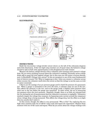 3.13. POTENTIOMETRIC VOLTMETER 123
ILLUSTRATION
+
-
+
-
- +
plug
headphones
Sensitivity
Test circuit
Potentiometric voltmeter circuit
Test probes
INSTRUCTIONS
Build the two-resistor voltage divider circuit shown on the left of the schematic diagram
and of the illustration. If the two high-value resistors are of equal value, the battery’s voltage
should be split in half, with approximately 3 volts dropped across each resistor.
Measure the battery voltage directly with a voltmeter, then measure each resistor’s voltage
drop. Do you notice anything unusual about the voltmeter’s readings? Normally, series voltage
drops add to equal the total applied voltage, but in this case you will notice a serious discrep-
ancy. Is Kirchhoff’s Voltage Law untrue? Is this an exception to one of the most fundamental
laws of electric circuits? No! What is happening is this: when you connect a voltmeter across
either resistor, the voltmeter itself alters the circuit so that the voltage is not the same as with
no meter connected.
I like to use the analogy of an air pressure gauge used to check the pressure of a pneumatic
tire. When a gauge is connected to the tire’s fill valve, it releases some air out of the tire.
This affects the pressure in the tire, and so the gauge reads a slightly lower pressure than
what was in the tire before the gauge was connected. In other words, the act of measuring
tire pressure alters the tire’s pressure. Hopefully, though, there is so little air released from
the tire during the act of measurement that the reduction in pressure is negligible. Voltmeters
similarly impact the voltage they measure, by bypassing some current around the component
whose voltage drop is being measured. This affects the voltage drop, but the effect is so slight
that you usually don’t notice it.
In this circuit, though, the effect is very pronounced. Why is this? Try replacing the two
high-value resistors with two of 100 kΩ value each and repeat the experiment. Replace those
resistors with two 10 KΩ units and repeat. What do you notice about the voltage readings with
 