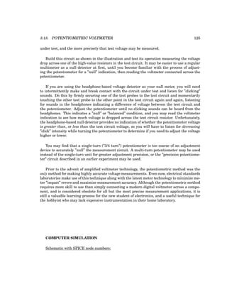 3.13. POTENTIOMETRIC VOLTMETER 125
under test, and the more precisely that test voltage may be measured.
Build this circuit as shown in the illustration and test its operation measuring the voltage
drop across one of the high-value resistors in the test circuit. It may be easier to use a regular
multimeter as a null detector at first, until you become familiar with the process of adjust-
ing the potentiometer for a ”null” indication, then reading the voltmeter connected across the
potentiometer.
If you are using the headphone-based voltage detector as your null meter, you will need
to intermittently make and break contact with the circuit under test and listen for ”clicking”
sounds. Do this by firmly securing one of the test probes to the test circuit and momentarily
touching the other test probe to the other point in the test circuit again and again, listening
for sounds in the headphones indicating a difference of voltage between the test circuit and
the potentiometer. Adjust the potentiometer until no clicking sounds can be heard from the
headphones. This indicates a ”null” or ”balanced” condition, and you may read the voltmeter
indication to see how much voltage is dropped across the test circuit resistor. Unfortunately,
the headphone-based null detector provides no indication of whether the potentiometer voltage
is greater than, or less than the test circuit voltage, so you will have to listen for decreasing
”click” intensity while turning the potentiometer to determine if you need to adjust the voltage
higher or lower.
You may find that a single-turn (”3/4 turn”) potentiometer is too coarse of an adjustment
device to accurately ”null” the measurement circuit. A multi-turn potentiometer may be used
instead of the single-turn unit for greater adjustment precision, or the ”precision potentiome-
ter” circuit described in an earlier experiment may be used.
Prior to the advent of amplified voltmeter technology, the potentiometric method was the
only method for making highly accurate voltage measurements. Even now, electrical standards
laboratories make use of this technique along with the latest meter technology to minimize me-
ter ”impact” errors and maximize measurement accuracy. Although the potentiometric method
requires more skill to use than simply connecting a modern digital voltmeter across a compo-
nent, and is considered obsolete for all but the most precise measurement applications, it is
still a valuable learning process for the new student of electronics, and a useful technique for
the hobbyist who may lack expensive instrumentation in their home laboratory.
COMPUTER SIMULATION
Schematic with SPICE node numbers:
 