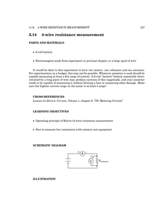 3.14. 4-WIRE RESISTANCE MEASUREMENT 127
3.14 4-wire resistance measurement
PARTS AND MATERIALS
• 6-volt battery
• Electromagnet made from experiment in previous chapter, or a large spool of wire
It would be ideal in this experiment to have two meters: one voltmeter and one ammeter.
For experimenters on a budget, this may not be possible. Whatever ammeter is used should be
capable measuring at least a few amps of current. A 6-volt ”lantern” battery essentially short-
circuited by a long piece of wire may produce currents of this magnitude, and your ammeter
needs to be capable of measuring it without blowing a fuse or sustaining other damage. Make
sure the highest current range on the meter is at least 5 amps!
CROSS-REFERENCES
Lessons In Electric Circuits, Volume 1, chapter 8: ”DC Metering Circuits”
LEARNING OBJECTIVES
• Operating principle of Kelvin (4-wire) resistance measurement
• How to measure low resistances with common test equipment
SCHEMATIC DIAGRAM
A
+
V
-
Runknown
+ -
ILLUSTRATION
 