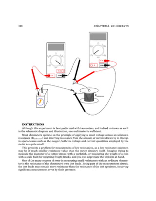 128 CHAPTER 3. DC CIRCUITS
+
-
COM
A
V
V A
A
OFF
COM
A
V
V A
A
OFF
Runknown
INSTRUCTIONS
Although this experiment is best performed with two meters, and indeed is shown as such
in the schematic diagram and illustration, one multimeter is sufficient.
Most ohmmeters operate on the principle of applying a small voltage across an unknown
resistance (Runknown) and inferring resistance from the amount of current drawn by it. Except
in special cases such as the megger, both the voltage and current quantities employed by the
meter are quite small.
This presents a problem for measurement of low resistances, as a low resistance specimen
may be of much smaller resistance value than the meter circuitry itself. Imagine trying to
measure the diameter of a cotton thread with a yardstick, or measuring the weight of a coin
with a scale built for weighing freight trucks, and you will appreciate the problem at hand.
One of the many sources of error in measuring small resistances with an ordinary ohmme-
ter is the resistance of the ohmmeter’s own test leads. Being part of the measurement circuit,
the test leads may contain more resistance than the resistance of the test specimen, incurring
significant measurement error by their presence:
 