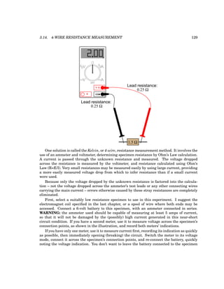 3.14. 4-WIRE RESISTANCE MEASUREMENT 129
COM
A
V
V A
A
OFF
1.5 Ω
0.25 Ω
0.25 Ω
Lead resistance:
Lead resistance:
Ω
One solution is called the Kelvin, or 4-wire, resistance measurement method. It involves the
use of an ammeter and voltmeter, determining specimen resistance by Ohm’s Law calculation.
A current is passed through the unknown resistance and measured. The voltage dropped
across the resistance is measured by the voltmeter, and resistance calculated using Ohm’s
Law (R=E/I). Very small resistances may be measured easily by using large current, providing
a more easily measured voltage drop from which to infer resistance than if a small current
were used.
Because only the voltage dropped by the unknown resistance is factored into the calcula-
tion – not the voltage dropped across the ammeter’s test leads or any other connecting wires
carrying the main current – errors otherwise caused by these stray resistances are completely
eliminated.
First, select a suitably low resistance specimen to use in this experiment. I suggest the
electromagnet coil specified in the last chapter, or a spool of wire where both ends may be
accessed. Connect a 6-volt battery to this specimen, with an ammeter connected in series.
WARNING: the ammeter used should be capable of measuring at least 5 amps of current,
so that it will not be damaged by the (possibly) high current generated in this near-short
circuit condition. If you have a second meter, use it to measure voltage across the specimen’s
connection points, as shown in the illustration, and record both meters’ indications.
If you have only one meter, use it to measure current first, recording its indication as quickly
as possible, then immediately opening (breaking) the circuit. Switch the meter to its voltage
mode, connect it across the specimen’s connection points, and re-connect the battery, quickly
noting the voltage indication. You don’t want to leave the battery connected to the specimen
 