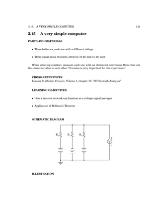 3.15. A VERY SIMPLE COMPUTER 131
3.15 A very simple computer
PARTS AND MATERIALS
• Three batteries, each one with a different voltage
• Three equal-value resistors, between 10 kΩ and 47 kΩ each
When selecting resistors, measure each one with an ohmmeter and choose three that are
the closest in value to each other. Precision is very important for this experiment!
CROSS-REFERENCES
Lessons In Electric Circuits, Volume 1, chapter 10: ”DC Network Analysis”
LEARNING OBJECTIVES
• How a resistor network can function as a voltage signal averager
• Application of Millman’s Theorem
SCHEMATIC DIAGRAM
R1 R2 R3
+
V
-
ILLUSTRATION
 