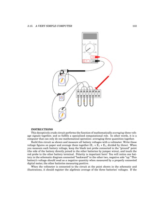 3.15. A VERY SIMPLE COMPUTER 133
+
-
+ -
COM
A
V
V A
A
OFF
INSTRUCTIONS
This deceptively crude circuit performs the function of mathematically averaging three volt-
age signals together, and so fulfills a specialized computational role. In other words, it is a
computer that can only do one mathematical operation: averaging three quantities together.
Build this circuit as shown and measure all battery voltages with a voltmeter. Write these
voltage figures on paper and average them together (E1 + E2 + E3, divided by three). When
you measure each battery voltage, keep the black test probe connected to the ”ground” point
(the side of the battery directly joined to the other batteries by jumper wires), and touch the
red probe to the other battery terminal. Polarity is important here! You will notice one bat-
tery in the schematic diagram connected ”backward” to the other two, negative side ”up.” This
battery’s voltage should read as a negative quantity when measured by a properly connected
digital meter, the other batteries measuring positive.
When the voltmeter is connected to the circuit at the point shown in the schematic and
illustrations, it should register the algebraic average of the three batteries’ voltages. If the
 