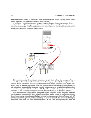 134 CHAPTER 3. DC CIRCUITS
resistor values are chosen to match each other very closely, the ”output” voltage of this circuit
should match the calculated average very closely as well.
If one battery is disconnected, the output voltage will equal the average voltage of the re-
maining batteries. If the jumper wires formerly connecting the removed battery to the averager
circuit are connected to each other, the circuit will average the two remaining voltages together
with 0 volts, producing a smaller output signal:
+
-
+ -
COM
A
V
V A
A
OFF
The sheer simplicity of this circuit deters most people from calling it a ”computer,” but it
undeniably performs the mathematical function of averaging. Not only does it perform this
function, but it performs it much faster than any modern digital computer can! Digital com-
puters, such as personal computers (PCs) and pushbutton calculators, perform mathematical
operations in a series of discrete steps. Analog computers perform calculations in continu-
ous fashion, exploiting Ohm’s and Kirchhoff’s Laws for an arithmetic purpose, the ”answer”
computed as fast as voltage propagates through the circuit (ideally, at the speed of light!).
With the addition of circuits called amplifiers, voltage signals in analog computer networks
may be boosted and re-used in other networks to perform a wide variety of mathematical func-
tions. Such analog computers excel at performing the calculus operations of numerical dif-
ferentiation and integration, and as such may be used to simulate the behavior of complex
mechanical, electrical, and even chemical systems. At one time, analog computers were the
 