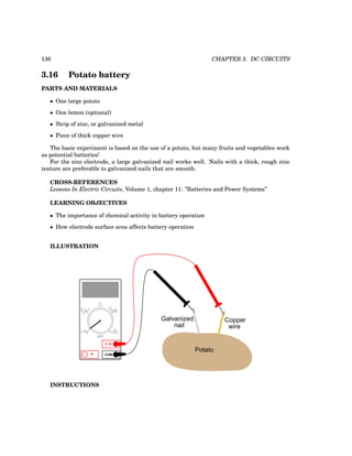 136 CHAPTER 3. DC CIRCUITS
3.16 Potato battery
PARTS AND MATERIALS
• One large potato
• One lemon (optional)
• Strip of zinc, or galvanized metal
• Piece of thick copper wire
The basic experiment is based on the use of a potato, but many fruits and vegetables work
as potential batteries!
For the zinc electrode, a large galvanized nail works well. Nails with a thick, rough zinc
texture are preferable to galvanized nails that are smooth.
CROSS-REFERENCES
Lessons In Electric Circuits, Volume 1, chapter 11: ”Batteries and Power Systems”
LEARNING OBJECTIVES
• The importance of chemical activity in battery operation
• How electrode surface area affects battery operation
ILLUSTRATION
Potato
Galvanized
nail
Copper
wire
COM
A
V
V A
A
OFF
INSTRUCTIONS
 