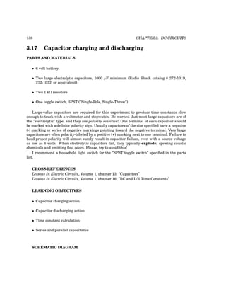 138 CHAPTER 3. DC CIRCUITS
3.17 Capacitor charging and discharging
PARTS AND MATERIALS
• 6 volt battery
• Two large electrolytic capacitors, 1000 µF minimum (Radio Shack catalog # 272-1019,
272-1032, or equivalent)
• Two 1 kΩ resistors
• One toggle switch, SPST (”Single-Pole, Single-Throw”)
Large-value capacitors are required for this experiment to produce time constants slow
enough to track with a voltmeter and stopwatch. Be warned that most large capacitors are of
the ”electrolytic” type, and they are polarity sensitive! One terminal of each capacitor should
be marked with a definite polarity sign. Usually capacitors of the size specified have a negative
(-) marking or series of negative markings pointing toward the negative terminal. Very large
capacitors are often polarity-labeled by a positive (+) marking next to one terminal. Failure to
heed proper polarity will almost surely result in capacitor failure, even with a source voltage
as low as 6 volts. When electrolytic capacitors fail, they typically explode, spewing caustic
chemicals and emitting foul odors. Please, try to avoid this!
I recommend a household light switch for the ”SPST toggle switch” specified in the parts
list.
CROSS-REFERENCES
Lessons In Electric Circuits, Volume 1, chapter 13: ”Capacitors”
Lessons In Electric Circuits, Volume 1, chapter 16: ”RC and L/R Time Constants”
LEARNING OBJECTIVES
• Capacitor charging action
• Capacitor discharging action
• Time constant calculation
• Series and parallel capacitance
SCHEMATIC DIAGRAM
 