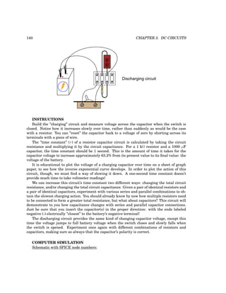 140 CHAPTER 3. DC CIRCUITS
-
-
+
-
Discharging circuit
INSTRUCTIONS
Build the ”charging” circuit and measure voltage across the capacitor when the switch is
closed. Notice how it increases slowly over time, rather than suddenly as would be the case
with a resistor. You can ”reset” the capacitor back to a voltage of zero by shorting across its
terminals with a piece of wire.
The ”time constant” (τ) of a resistor capacitor circuit is calculated by taking the circuit
resistance and multiplying it by the circuit capacitance. For a 1 kΩ resistor and a 1000 µF
capacitor, the time constant should be 1 second. This is the amount of time it takes for the
capacitor voltage to increase approximately 63.2% from its present value to its final value: the
voltage of the battery.
It is educational to plot the voltage of a charging capacitor over time on a sheet of graph
paper, to see how the inverse exponential curve develops. In order to plot the action of this
circuit, though, we must find a way of slowing it down. A one-second time constant doesn’t
provide much time to take voltmeter readings!
We can increase this circuit’s time constant two different ways: changing the total circuit
resistance, and/or changing the total circuit capacitance. Given a pair of identical resistors and
a pair of identical capacitors, experiment with various series and parallel combinations to ob-
tain the slowest charging action. You should already know by now how multiple resistors need
to be connected to form a greater total resistance, but what about capacitors? This circuit will
demonstrate to you how capacitance changes with series and parallel capacitor connections.
Just be sure that you insert the capacitor(s) in the proper direction: with the ends labeled
negative (-) electrically ”closest” to the battery’s negative terminal!
The discharging circuit provides the same kind of changing capacitor voltage, except this
time the voltage jumps to full battery voltage when the switch closes and slowly falls when
the switch is opened. Experiment once again with different combinations of resistors and
capacitors, making sure as always that the capacitor’s polarity is correct.
COMPUTER SIMULATION
Schematic with SPICE node numbers:
 