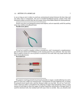 1.2. SETTING UP A HOME LAB 7
to use so long as care is taken to avoid any unintentional contact between the bare clips and
any other wires or components. For use in crowded breadboard circuits, jumper wires with
insulated (rubber-covered) clips like the jumper shown from Radio Shack are much preferred.
======================================
Needle-nose pliers are designed to grasp small objects, and are especially useful for pushing
wires into stubborn breadboard holes.
Needle-nose pliers
======================================
No tool set would be complete without screwdrivers, and I recommend a complementary
pair (3/16 inch slotted and #2 Phillips) as the starting point for your collection. You may later
find it useful to invest in a set of jeweler’s screwdrivers for work with very small screws and
screw-head adjustments.
Screwdrivers
======================================
For projects involving printed-circuit board assembly or repair, a small soldering iron and a
spool of ”rosin-core” solder are essential tools. I recommend a 25 watt soldering iron, no larger
for printed circuit board work, and the thinnest solder you can find. Do not use ”acid-core”
solder! Acid-core solder is intended for the soldering of copper tubes (plumbing), where a small
amount of acid helps to clean the copper of surface impurities and provide a stronger bond. If
used for electrical work, the residual acid will cause wires to corrode. Also, you should avoid
 