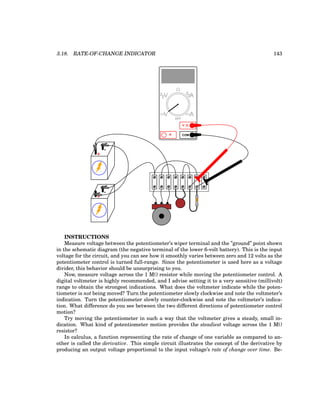 3.18. RATE-OF-CHANGE INDICATOR 143
+
-
+
-
COM
A
V
V A
A
OFF
INSTRUCTIONS
Measure voltage between the potentiometer’s wiper terminal and the ”ground” point shown
in the schematic diagram (the negative terminal of the lower 6-volt battery). This is the input
voltage for the circuit, and you can see how it smoothly varies between zero and 12 volts as the
potentiometer control is turned full-range. Since the potentiometer is used here as a voltage
divider, this behavior should be unsurprising to you.
Now, measure voltage across the 1 MΩ resistor while moving the potentiometer control. A
digital voltmeter is highly recommended, and I advise setting it to a very sensitive (millivolt)
range to obtain the strongest indications. What does the voltmeter indicate while the poten-
tiometer is not being moved? Turn the potentiometer slowly clockwise and note the voltmeter’s
indication. Turn the potentiometer slowly counter-clockwise and note the voltmeter’s indica-
tion. What difference do you see between the two different directions of potentiometer control
motion?
Try moving the potentiometer in such a way that the voltmeter gives a steady, small in-
dication. What kind of potentiometer motion provides the steadiest voltage across the 1 MΩ
resistor?
In calculus, a function representing the rate of change of one variable as compared to an-
other is called the derivative. This simple circuit illustrates the concept of the derivative by
producing an output voltage proportional to the input voltage’s rate of change over time. Be-
 