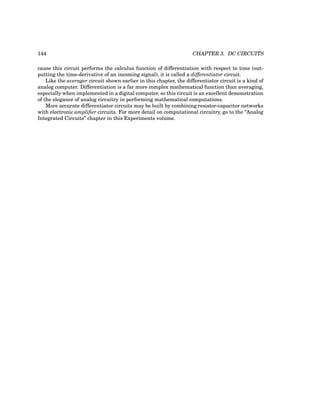 144 CHAPTER 3. DC CIRCUITS
cause this circuit performs the calculus function of differentiation with respect to time (out-
putting the time-derivative of an incoming signal), it is called a differentiator circuit.
Like the averager circuit shown earlier in this chapter, the differentiator circuit is a kind of
analog computer. Differentiation is a far more complex mathematical function than averaging,
especially when implemented in a digital computer, so this circuit is an excellent demonstration
of the elegance of analog circuitry in performing mathematical computations.
More accurate differentiator circuits may be built by combining resistor-capacitor networks
with electronic amplifier circuits. For more detail on computational circuitry, go to the ”Analog
Integrated Circuits” chapter in this Experiments volume.
 