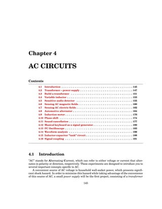 Chapter 4
AC CIRCUITS
Contents
4.1 Introduction . . . . . . . . . . . . . . . . . . . . . . . . . . . . . . . . . . . . . . 145
4.2 Transformer – power supply . . . . . . . . . . . . . . . . . . . . . . . . . . . . 147
4.3 Build a transformer . . . . . . . . . . . . . . . . . . . . . . . . . . . . . . . . . 151
4.4 Variable inductor . . . . . . . . . . . . . . . . . . . . . . . . . . . . . . . . . . . 153
4.5 Sensitive audio detector . . . . . . . . . . . . . . . . . . . . . . . . . . . . . . 155
4.6 Sensing AC magnetic fields . . . . . . . . . . . . . . . . . . . . . . . . . . . . . 160
4.7 Sensing AC electric fields . . . . . . . . . . . . . . . . . . . . . . . . . . . . . . 162
4.8 Automotive alternator . . . . . . . . . . . . . . . . . . . . . . . . . . . . . . . . 164
4.9 Induction motor . . . . . . . . . . . . . . . . . . . . . . . . . . . . . . . . . . . . 170
4.10 Phase shift . . . . . . . . . . . . . . . . . . . . . . . . . . . . . . . . . . . . . . . 174
4.11 Sound cancellation . . . . . . . . . . . . . . . . . . . . . . . . . . . . . . . . . . 177
4.12 Musical keyboard as a signal generator . . . . . . . . . . . . . . . . . . . . . 180
4.13 PC Oscilloscope . . . . . . . . . . . . . . . . . . . . . . . . . . . . . . . . . . . . 183
4.14 Waveform analysis . . . . . . . . . . . . . . . . . . . . . . . . . . . . . . . . . . 186
4.15 Inductor-capacitor ”tank” circuit . . . . . . . . . . . . . . . . . . . . . . . . . 188
4.16 Signal coupling . . . . . . . . . . . . . . . . . . . . . . . . . . . . . . . . . . . . 191
4.1 Introduction
”AC” stands for Alternating Current, which can refer to either voltage or current that alter-
nates in polarity or direction, respectively. These experiments are designed to introduce you to
several important concepts specific to AC.
A convenient source of AC voltage is household wall-socket power, which presents signifi-
cant shock hazard. In order to minimize this hazard while taking advantage of the convenience
of this source of AC, a small power supply will be the first project, consisting of a transformer
145
 