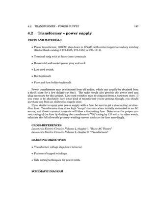 4.2. TRANSFORMER – POWER SUPPLY 147
4.2 Transformer – power supply
PARTS AND MATERIALS
• Power transformer, 120VAC step-down to 12VAC, with center-tapped secondary winding
(Radio Shack catalog # 273-1365, 273-1352, or 273-1511).
• Terminal strip with at least three terminals.
• Household wall-socket power plug and cord.
• Line cord switch.
• Box (optional).
• Fuse and fuse holder (optional).
Power transformers may be obtained from old radios, which can usually be obtained from
a thrift store for a few dollars (or less!). The radio would also provide the power cord and
plug necessary for this project. Line cord switches may be obtained from a hardware store. If
you want to be absolutely sure what kind of transformer you’re getting, though, you should
purchase one from an electronics supply store.
If you decide to equip your power supply with a fuse, be sure to get a slow-acting, or slow-
blow fuse. Transformers may draw high ”surge” currents when initially connected to an AC
source, and these transient currents will blow a fast-acting fuse. Determine the proper cur-
rent rating of the fuse by dividing the transformer’s ”VA” rating by 120 volts: in other words,
calculate the full allowable primary winding current and size the fuse accordingly.
CROSS-REFERENCES
Lessons In Electric Circuits, Volume 2, chapter 1: ”Basic AC Theory”
Lessons In Electric Circuits, Volume 2, chapter 9: ”Transformers”
LEARNING OBJECTIVES
• Transformer voltage step-down behavior.
• Purpose of tapped windings.
• Safe wiring techniques for power cords.
SCHEMATIC DIAGRAM
 