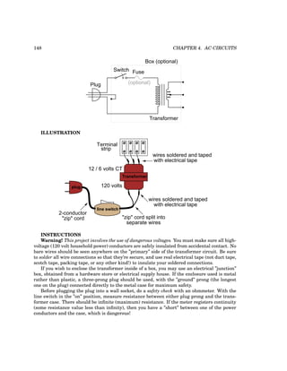 148 CHAPTER 4. AC CIRCUITS
Fuse
(optional)
Switch
Transformer
Plug
Box (optional)
ILLUSTRATION
120 volts
12 / 6 volts CT
2-conductor
"zip" cord "zip" cord split into
separate wires
wires soldered and taped
with electrical tape
line switch
wires soldered and taped
with electrical tape
Transformer
plug
Terminal
strip
INSTRUCTIONS
Warning! This project involves the use of dangerous voltages. You must make sure all high-
voltage (120 volt household power) conductors are safely insulated from accidental contact. No
bare wires should be seen anywhere on the ”primary” side of the transformer circuit. Be sure
to solder all wire connections so that they’re secure, and use real electrical tape (not duct tape,
scotch tape, packing tape, or any other kind!) to insulate your soldered connections.
If you wish to enclose the transformer inside of a box, you may use an electrical ”junction”
box, obtained from a hardware store or electrical supply house. If the enclosure used is metal
rather than plastic, a three-prong plug should be used, with the ”ground” prong (the longest
one on the plug) connected directly to the metal case for maximum safety.
Before plugging the plug into a wall socket, do a safety check with an ohmmeter. With the
line switch in the ”on” position, measure resistance between either plug prong and the trans-
former case. There should be infinite (maximum) resistance. If the meter registers continuity
(some resistance value less than infinity), then you have a ”short” between one of the power
conductors and the case, which is dangerous!
 