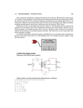 4.2. TRANSFORMER – POWER SUPPLY 149
Next, check the transformer windings themselves for continuity. With the line switch in the
”on” position, there should be a small amount of resistance between the two plug prongs. When
the switch is turned ”off,” the resistance indication should increase to infinity (open circuit – no
continuity). Measure resistance between pairs of wires on the secondary side. These secondary
windings should register much lower resistances than the primary. Why is this?
Plug the cord into a wall socket and turn the switch on. You should be able to measure AC
voltage at the secondary side of the transformer, between pairs of terminals. Between two of
these terminals, you should measure about 12 volts. Between either of these two terminals
and the third terminal, you should measure half that. This third wire is the ”center-tap” wire
of the secondary winding.
It would be advisable to keep this project assembled for use in powering other experiments
shown in this book. From here on, I will designate this ”low-voltage AC power supply” using
this illustration:
Low-voltage
AC power supply
6 6
12
COMPUTER SIMULATION
Schematic with SPICE node numbers:
120 V
1
0 0
3
4
5
L1
L2
L3
Rbogus1
Rbogus2
1 mΩ
1 TΩ
2
Rload1
Rload2
Netlist (make a text file containing the following text, verbatim):
transformer with center-tap secondary
v1 1 0 ac 120 sin
rbogus1 1 2 1e-3
l1 2 0 10
l2 5 4 0.025
l3 4 3 0.025
k1 l1 l2 0.999
k2 l2 l3 0.999
 
