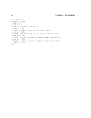 150 CHAPTER 4. AC CIRCUITS
k3 l1 l3 0.999
rbogus2 3 0 1e12
rload1 5 4 1k
rload2 4 3 1k
* Sets up AC analysis at 60 Hz:
.ac lin 1 60 60
* Prints primary voltage between nodes 2 and 0:
.print ac v(2,0)
* Prints (top) secondary voltage between nodes 5 and 4:
.print ac v(5,4)
* Prints (bottom) secondary voltage between nodes 4 and 3:
.print ac v(4,3)
* Prints (total) secondary voltage between nodes 5 and 3:
.print ac v(5,3)
.end
 