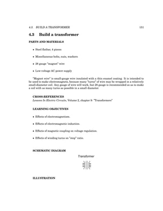 4.3. BUILD A TRANSFORMER 151
4.3 Build a transformer
PARTS AND MATERIALS
• Steel flatbar, 4 pieces
• Miscellaneous bolts, nuts, washers
• 28 gauge ”magnet” wire
• Low-voltage AC power supply
”Magnet wire” is small-gauge wire insulated with a thin enamel coating. It is intended to
be used to make electromagnets, because many ”turns” of wire may be wrapped in a relatively
small-diameter coil. Any gauge of wire will work, but 28 gauge is recommended so as to make
a coil with as many turns as possible in a small diameter.
CROSS-REFERENCES
Lessons In Electric Circuits, Volume 2, chapter 9: ”Transformers”
LEARNING OBJECTIVES
• Effects of electromagnetism.
• Effects of electromagnetic induction.
• Effects of magnetic coupling on voltage regulation.
• Effects of winding turns on ”step” ratio.
SCHEMATIC DIAGRAM
Transformer
ILLUSTRATION
 