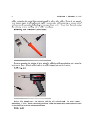 8 CHAPTER 1. INTRODUCTION
solder containing the metal lead, opting instead for silver-alloy solder. If you do not already
wear glasses, a pair of safety glasses is highly recommended while soldering, to prevent bits of
molten solder from accidently landing in your eye should a wire release from the joint during
the soldering process and fling bits of solder toward you.
Soldering iron and solder (”rosin core”)
======================================
Projects requiring the joining of large wires by soldering will necessitate a more powerful
heat source than a 25 watt soldering iron. A soldering gun is a practical option.
Soldering gun
======================================
Knives, like screwdrivers, are essential tools for all kinds of work. For safety’s sake, I
recommend a ”utility” knife with retracting blade. These knives are also advantageous to have
for their ability to accept replacement blades.
Utility knife
 