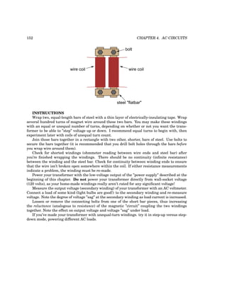 152 CHAPTER 4. AC CIRCUITS
wire coil
wire coil
bolt
steel "flatbar"
INSTRUCTIONS
Wrap two, equal-length bars of steel with a thin layer of electrically-insulating tape. Wrap
several hundred turns of magnet wire around these two bars. You may make these windings
with an equal or unequal number of turns, depending on whether or not you want the trans-
former to be able to ”step” voltage up or down. I recommend equal turns to begin with, then
experiment later with coils of unequal turn count.
Join those bars together in a rectangle with two other, shorter, bars of steel. Use bolts to
secure the bars together (it is recommended that you drill bolt holes through the bars before
you wrap wire around them).
Check for shorted windings (ohmmeter reading between wire ends and steel bar) after
you’re finished wrapping the windings. There should be no continuity (infinite resistance)
between the winding and the steel bar. Check for continuity between winding ends to ensure
that the wire isn’t broken open somewhere within the coil. If either resistance measurements
indicate a problem, the winding must be re-made.
Power your transformer with the low-voltage output of the ”power supply” described at the
beginning of this chapter. Do not power your transformer directly from wall-socket voltage
(120 volts), as your home-made windings really aren’t rated for any significant voltage!
Measure the output voltage (secondary winding) of your transformer with an AC voltmeter.
Connect a load of some kind (light bulbs are good!) to the secondary winding and re-measure
voltage. Note the degree of voltage ”sag” at the secondary winding as load current is increased.
Loosen or remove the connecting bolts from one of the short bar pieces, thus increasing
the reluctance (analogous to resistance) of the magnetic ”circuit” coupling the two windings
together. Note the effect on output voltage and voltage ”sag” under load.
If you’ve made your transformer with unequal-turn windings. try it in step-up versus step-
down mode, powering different AC loads.
 